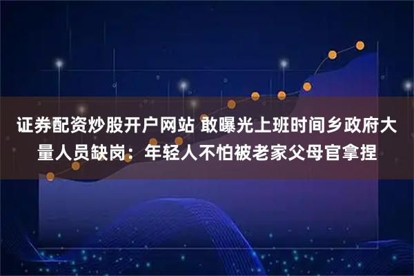 证券配资炒股开户网站 敢曝光上班时间乡政府大量人员缺岗：年轻人不怕被老家父母官拿捏