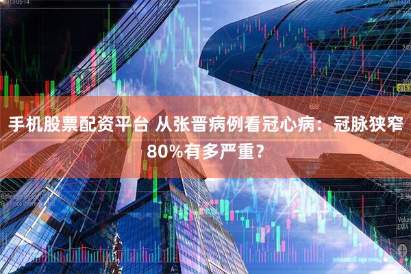 手机股票配资平台 从张晋病例看冠心病：冠脉狭窄80%有多严重？