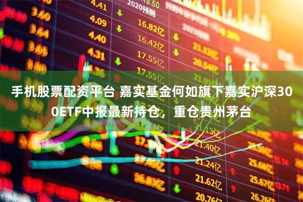 手机股票配资平台 嘉实基金何如旗下嘉实沪深300ETF中报最新持仓，重仓贵州茅台