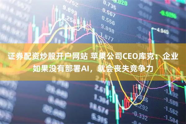 证券配资炒股开户网站 苹果公司CEO库克：企业如果没有部署AI，就会丧失竞争力
