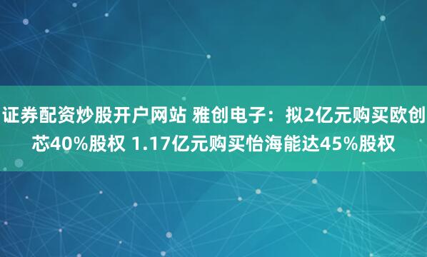 证券配资炒股开户网站 雅创电子：拟2亿元购买欧创芯40%股权 1.17亿元购买怡海能达45%股权