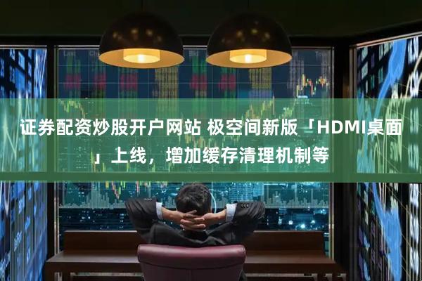 证券配资炒股开户网站 极空间新版「HDMI桌面」上线，增加缓存清理机制等