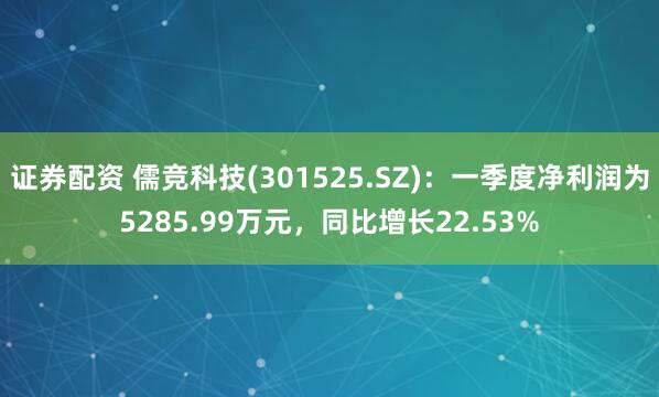 证券配资 儒竞科技(301525.SZ)：一季度净利润为5285.99万元，同比增长22.53%