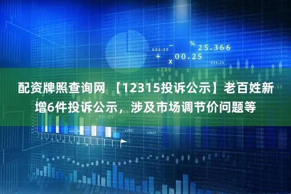 配资牌照查询网 【12315投诉公示】老百姓新增6件投诉公示，涉及市场调节价问题等