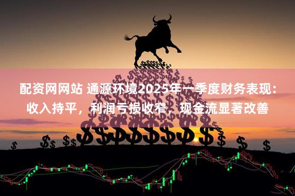 配资网网站 通源环境2025年一季度财务表现：收入持平，利润亏损收窄，现金流显著改善