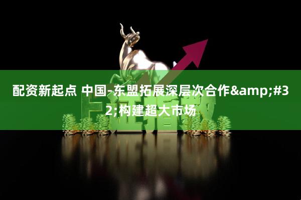 配资新起点 中国-东盟拓展深层次合作&#32;构建超大市场