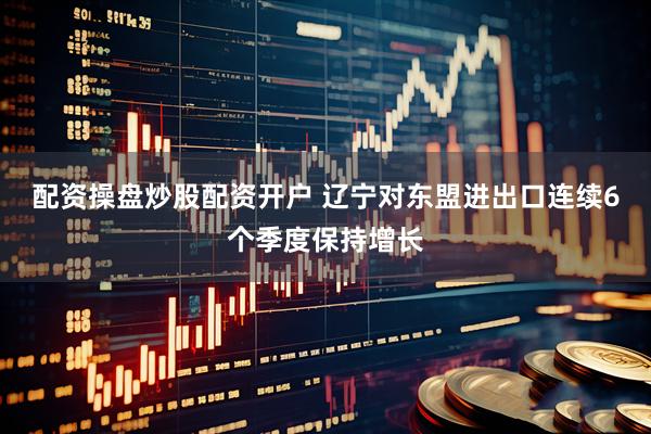 配资操盘炒股配资开户 辽宁对东盟进出口连续6个季度保持增长