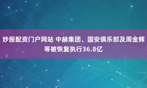 炒股配资门户网站 中赫集团、国安俱乐部及周金辉等被恢复执行36.8亿