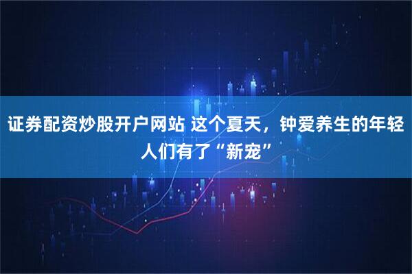 证券配资炒股开户网站 这个夏天，钟爱养生的年轻人们有了“新宠”