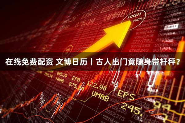 在线免费配资 文博日历丨古人出门竟随身带杆秤？