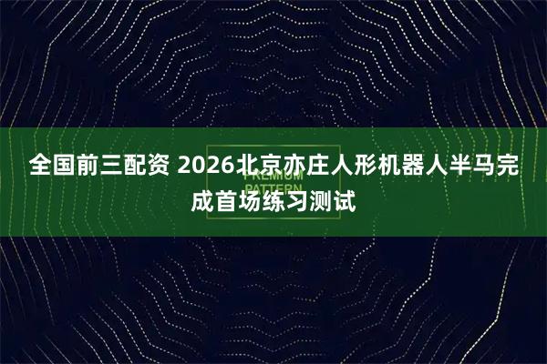 全国前三配资 2026北京亦庄人形机器人半马完成首场练习测试