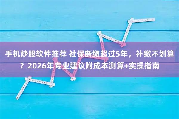 手机炒股软件推荐 社保断缴超过5年，补缴不划算？2026年专业建议附成本测算+实操指南