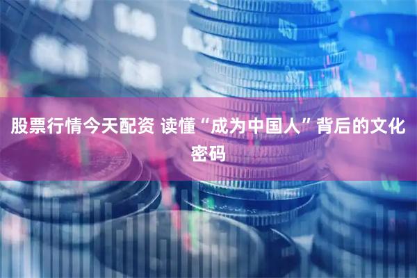 股票行情今天配资 读懂“成为中国人”背后的文化密码