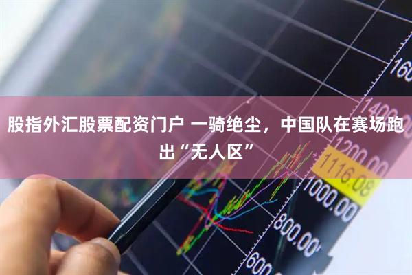 股指外汇股票配资门户 一骑绝尘，中国队在赛场跑出“无人区”