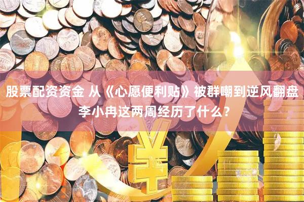股票配资资金 从《心愿便利贴》被群嘲到逆风翻盘 李小冉这两周经历了什么？