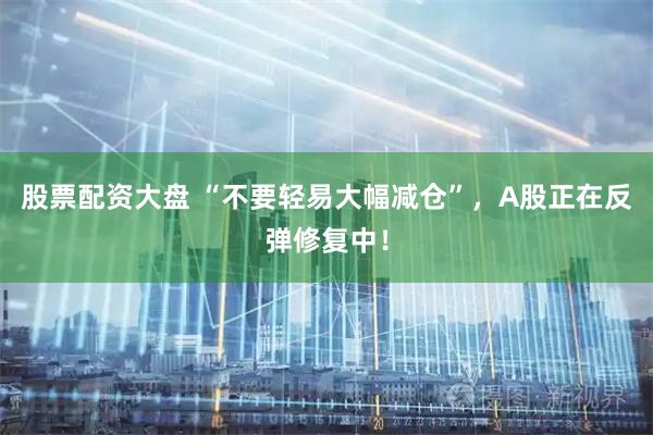 股票配资大盘 “不要轻易大幅减仓”，A股正在反弹修复中！