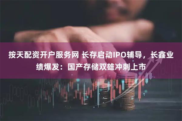 按天配资开户服务网 长存启动IPO辅导，长鑫业绩爆发：国产存储双雄冲刺上市