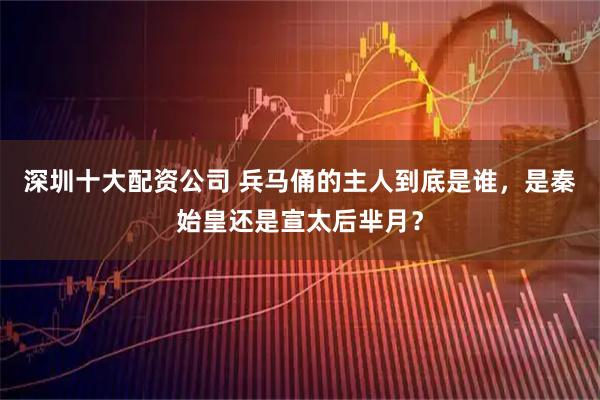 深圳十大配资公司 兵马俑的主人到底是谁，是秦始皇还是宣太后芈月？