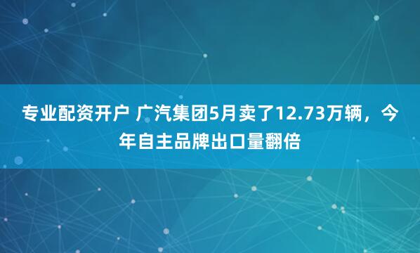 专业配资开户 广汽集团5月卖了12.73万辆，今年自主品牌出口量翻倍