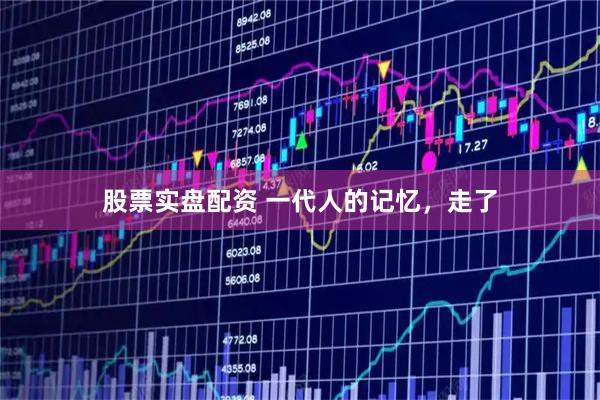 股票实盘配资 一代人的记忆，走了