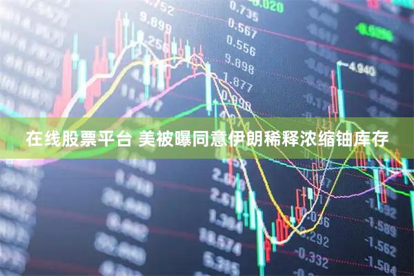 在线股票平台 美被曝同意伊朗稀释浓缩铀库存