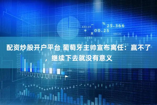 配资炒股开户平台 葡萄牙主帅宣布离任：赢不了，继续下去就没有意义